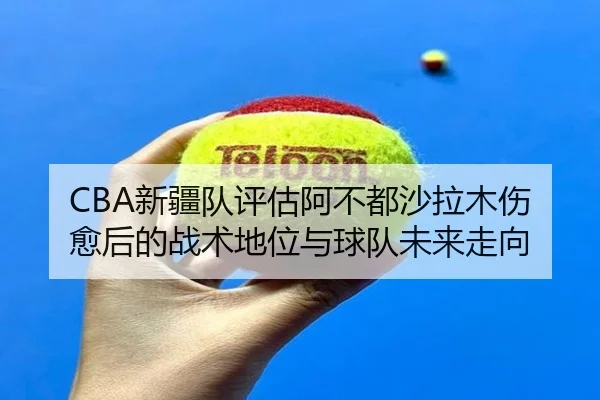 CBA新疆队评估阿不都沙拉木伤愈后的战术地位与球队未来走向 - kaiyun