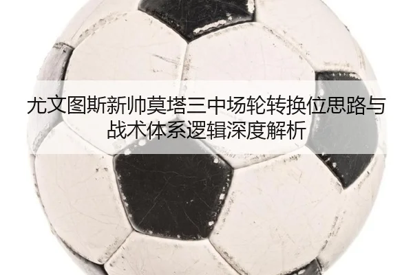 尤文图斯新帅莫塔三中场轮转换位思路与战术体系逻辑深度解析（kaiyun）