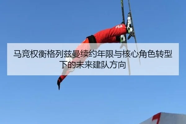 马竞权衡格列兹曼续约年限与核心角色转型下的未来建队方向（kaiyun）