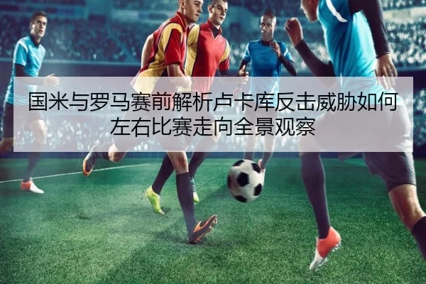 国米与罗马赛前解析卢卡库反击威胁如何左右比赛走向全景观察（kaiyun）