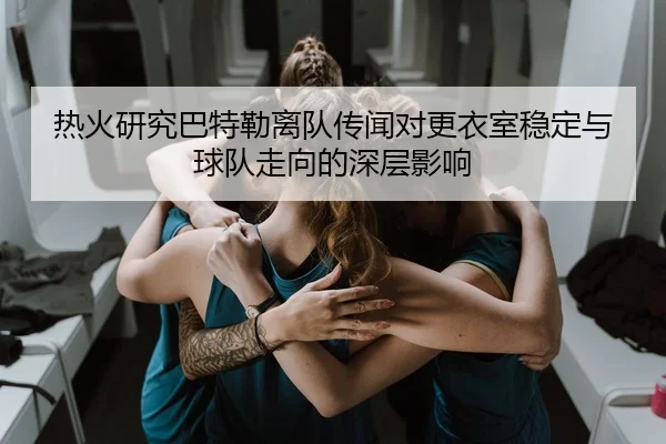 热火研究巴特勒离队传闻对更衣室稳定与球队走向的深层影响（kaiyun）