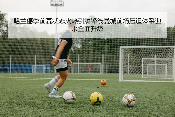 哈兰德季前赛状态火热引爆锋线曼城前场压迫体系迎来全面升级（kaiyun）
